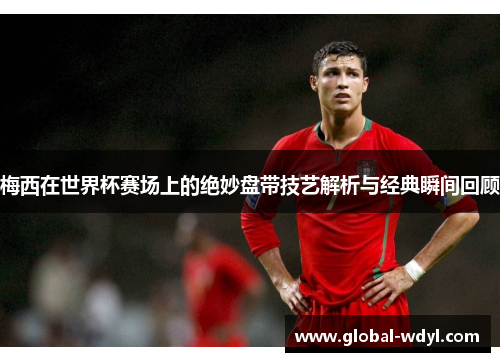 梅西在世界杯赛场上的绝妙盘带技艺解析与经典瞬间回顾