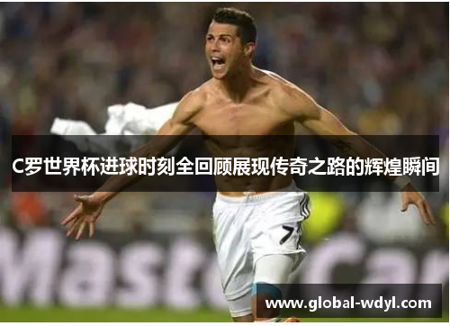 C罗世界杯进球时刻全回顾展现传奇之路的辉煌瞬间 C罗世界杯进球时刻全回顾展现传奇之路的辉煌瞬间