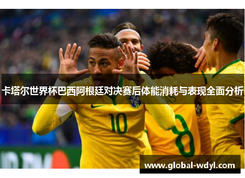 卡塔尔世界杯巴西阿根廷对决赛后体能消耗与表现全面分析