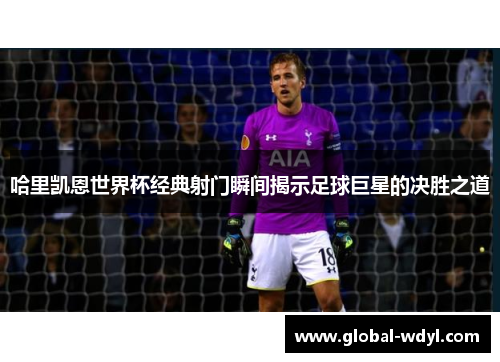 哈里凯恩世界杯经典射门瞬间揭示足球巨星的决胜之道