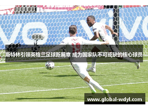 斯特林引领英格兰足球新篇章 成为国家队不可或缺的核心球员