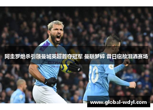 阿圭罗绝杀引领曼城英超首夺冠军 曼联梦碎 昔日宿敌泪洒赛场