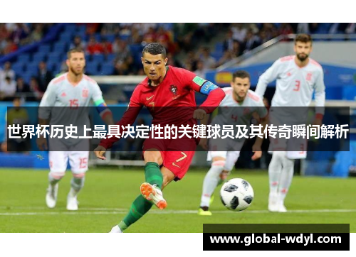 世界杯历史上最具决定性的关键球员及其传奇瞬间解析