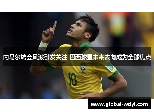 内马尔转会风波引发关注 巴西球星未来去向成为全球焦点
