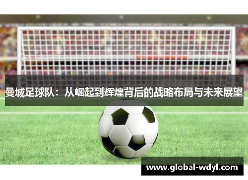 曼城足球队：从崛起到辉煌背后的战略布局与未来展望