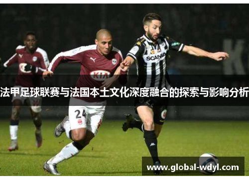 法甲足球联赛与法国本土文化深度融合的探索与影响分析 法甲足球联赛与法国本土文化深度融合的探索与影响分析