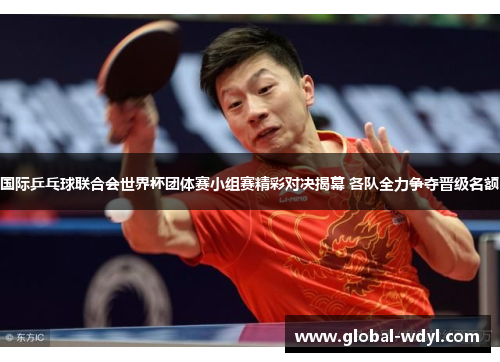 国际乒乓球联合会世界杯团体赛小组赛精彩对决揭幕 各队全力争夺晋级名额