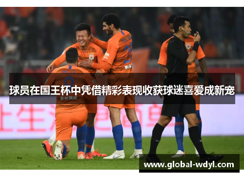 球员在国王杯中凭借精彩表现收获球迷喜爱成新宠 球员在国王杯中凭借精彩表现收获球迷喜爱成新宠