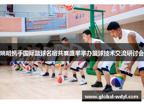 姚明携手国际篮球名宿共襄盛举举办篮球技术交流研讨会