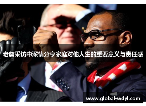 老詹采访中深情分享家庭对他人生的重要意义与责任感 老詹采访中深情分享家庭对他人生的重要意义与责任感