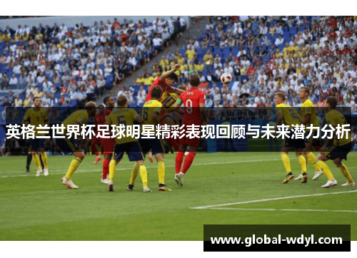 英格兰世界杯足球明星精彩表现回顾与未来潜力分析 英格兰世界杯足球明星精彩表现回顾与未来潜力分析