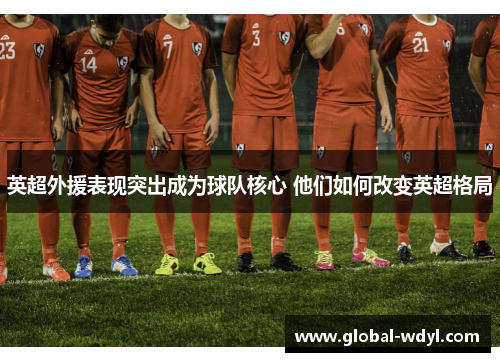 英超外援表现突出成为球队核心 他们如何改变英超格局