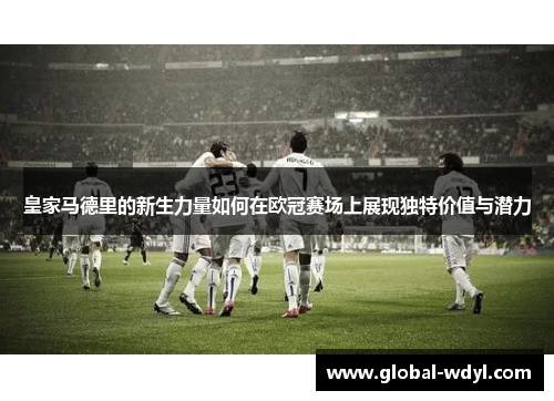 皇家马德里的新生力量如何在欧冠赛场上展现独特价值与潜力 皇家马德里的新生力量如何在欧冠赛场上展现独特价值与潜力