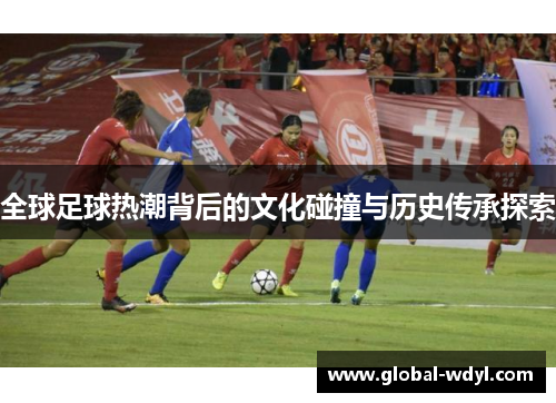 全球足球热潮背后的文化碰撞与历史传承探索 全球足球热潮背后的文化碰撞与历史传承探索