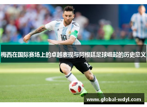 梅西在国际赛场上的卓越表现与阿根廷足球崛起的历史意义