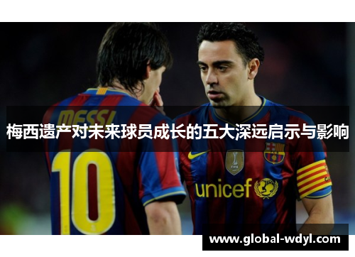 梅西遗产对未来球员成长的五大深远启示与影响 梅西遗产对未来球员成长的五大深远启示与影响