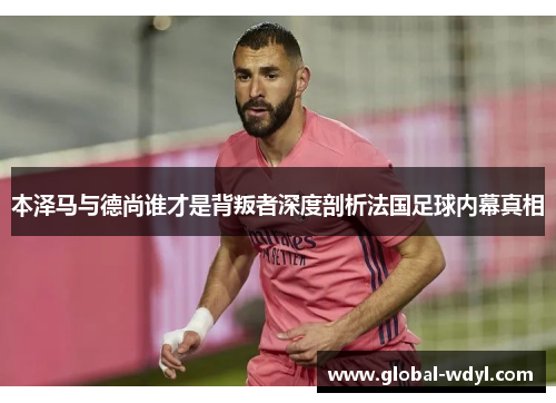 本泽马与德尚谁才是背叛者深度剖析法国足球内幕真相 本泽马与德尚谁才是背叛者深度剖析法国足球内幕真相
