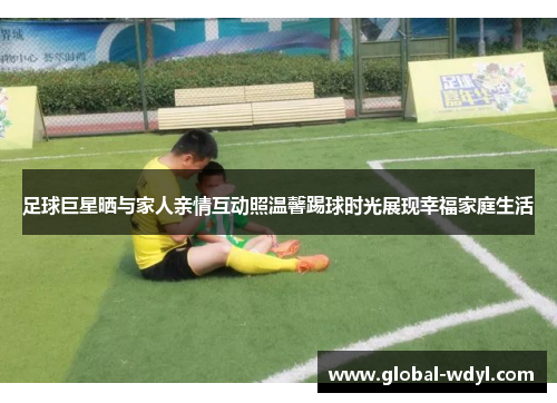 足球巨星晒与家人亲情互动照温馨踢球时光展现幸福家庭生活 足球巨星晒与家人亲情互动照温馨踢球时光展现幸福家庭生活