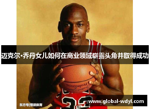 迈克尔·乔丹女儿如何在商业领域崭露头角并取得成功 迈克尔·乔丹女儿如何在商业领域崭露头角并取得成功
