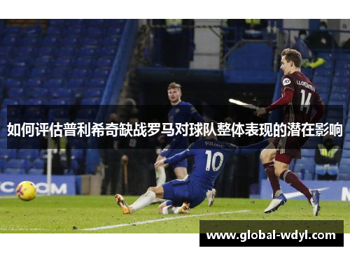 如何评估普利希奇缺战罗马对球队整体表现的潜在影响 如何评估普利希奇缺战罗马对球队整体表现的潜在影响