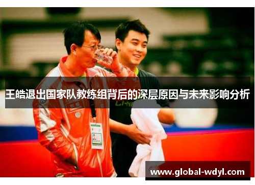 王皓退出国家队教练组背后的深层原因与未来影响分析 王皓退出国家队教练组背后的深层原因与未来影响分析