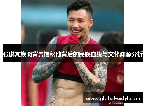 张琳芃族裔背景揭秘他背后的民族血统与文化渊源分析