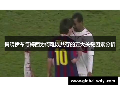 揭晓伊布与梅西为何难以共存的五大关键因素分析 揭晓伊布与梅西为何难以共存的五大关键因素分析