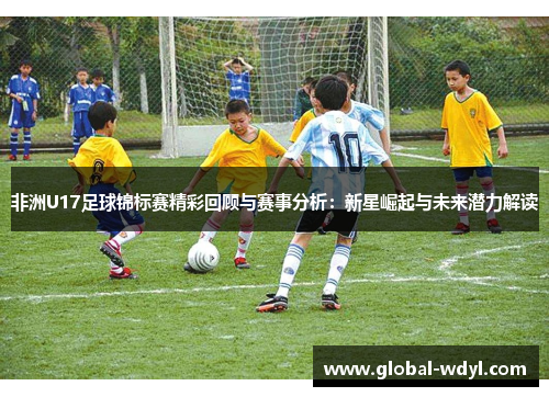 非洲U17足球锦标赛精彩回顾与赛事分析：新星崛起与未来潜力解读