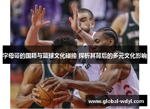 字母哥的国籍与篮球文化碰撞 探析其背后的多元文化影响