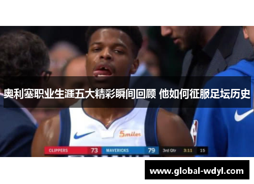 奥利塞职业生涯五大精彩瞬间回顾 他如何征服足坛历史