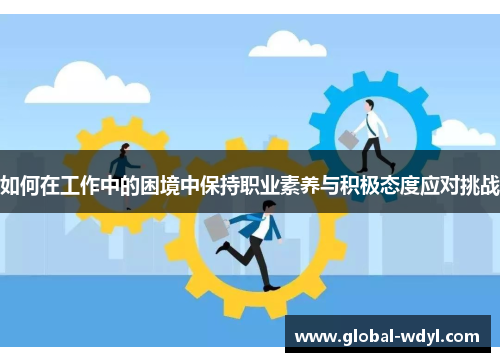 如何在工作中的困境中保持职业素养与积极态度应对挑战