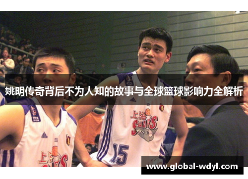 姚明传奇背后不为人知的故事与全球篮球影响力全解析 姚明传奇背后不为人知的故事与全球篮球影响力全解析