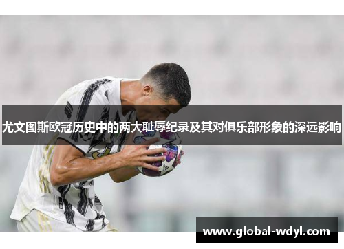 尤文图斯欧冠历史中的两大耻辱纪录及其对俱乐部形象的深远影响 尤文图斯欧冠历史中的两大耻辱纪录及其对俱乐部形象的深远影响