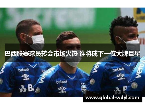 巴西联赛球员转会市场火热 谁将成下一位大牌巨星 巴西联赛球员转会市场火热 谁将成下一位大牌巨星