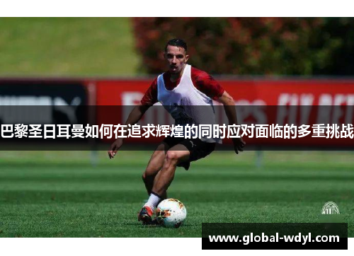 巴黎圣日耳曼如何在追求辉煌的同时应对面临的多重挑战 巴黎圣日耳曼如何在追求辉煌的同时应对面临的多重挑战