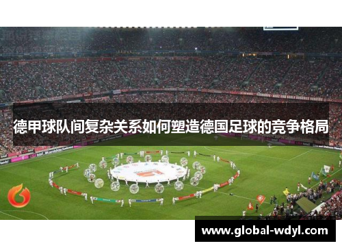 德甲球队间复杂关系如何塑造德国足球的竞争格局 德甲球队间复杂关系如何塑造德国足球的竞争格局